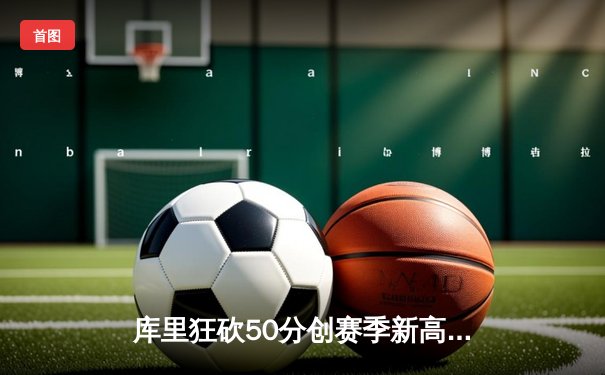 库里狂砍50分创赛季新高，勇士加时险胜国王延续连胜势头