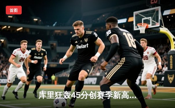 库里狂轰45分创赛季新高，勇士加时险胜凯尔特人续写主场神话